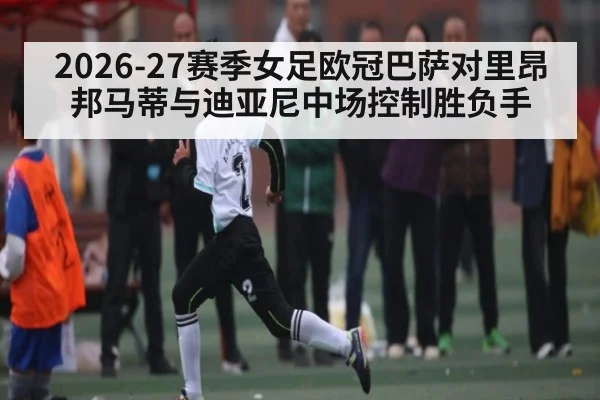 2026-27赛季女足欧冠巴萨对里昂邦马蒂与迪亚尼中场控制胜负手